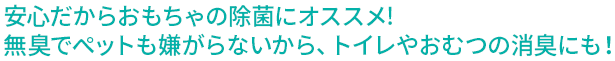 安心だからおもちゃの除菌にオススメ!無臭でペットも嫌がらないから、トイレやおむつの消臭にも！