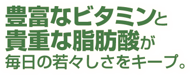 豊富なビタミンと貴重な脂肪酸が毎日の若々しさをキープ。