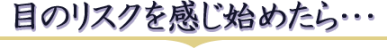 目のリスクを感じ始めたら・・・