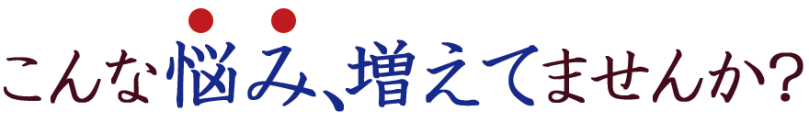 こんな悩み、増えてませんか？