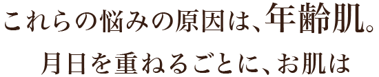 これらの悩みの原因は、年齢肌。月日を重ねるごとに、お肌は